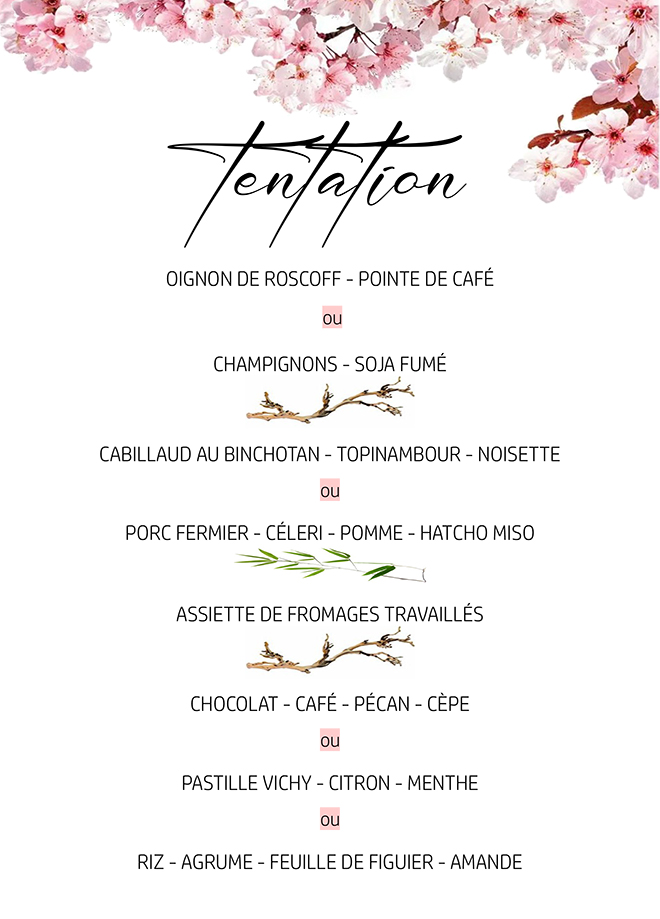 tentation OIGNON DE ROSCOFF - POINTE DE CAFÉ ou CHAMPIGNONS - SOJA FUMÉ CABILLAUD AU BINCHOTAN - TOPINAMBOUR - NOISETTE ou PORC FERMIER - CÉLERI - POMME - HATCHO MISO ASSIETTE DE FROMAGES TRAVAILLÉS CHOCOLAT - CAFÉ - PÉCAN - CÈPE ou PASTILLE VICHY - CITRON - MENTHE ou RIZ - AGRUME - FEUILLE DE FIGUIER - AMANDE 69 € ACCORD METS ET VINS EN 4 VERRES DE 8 CL À 33 €