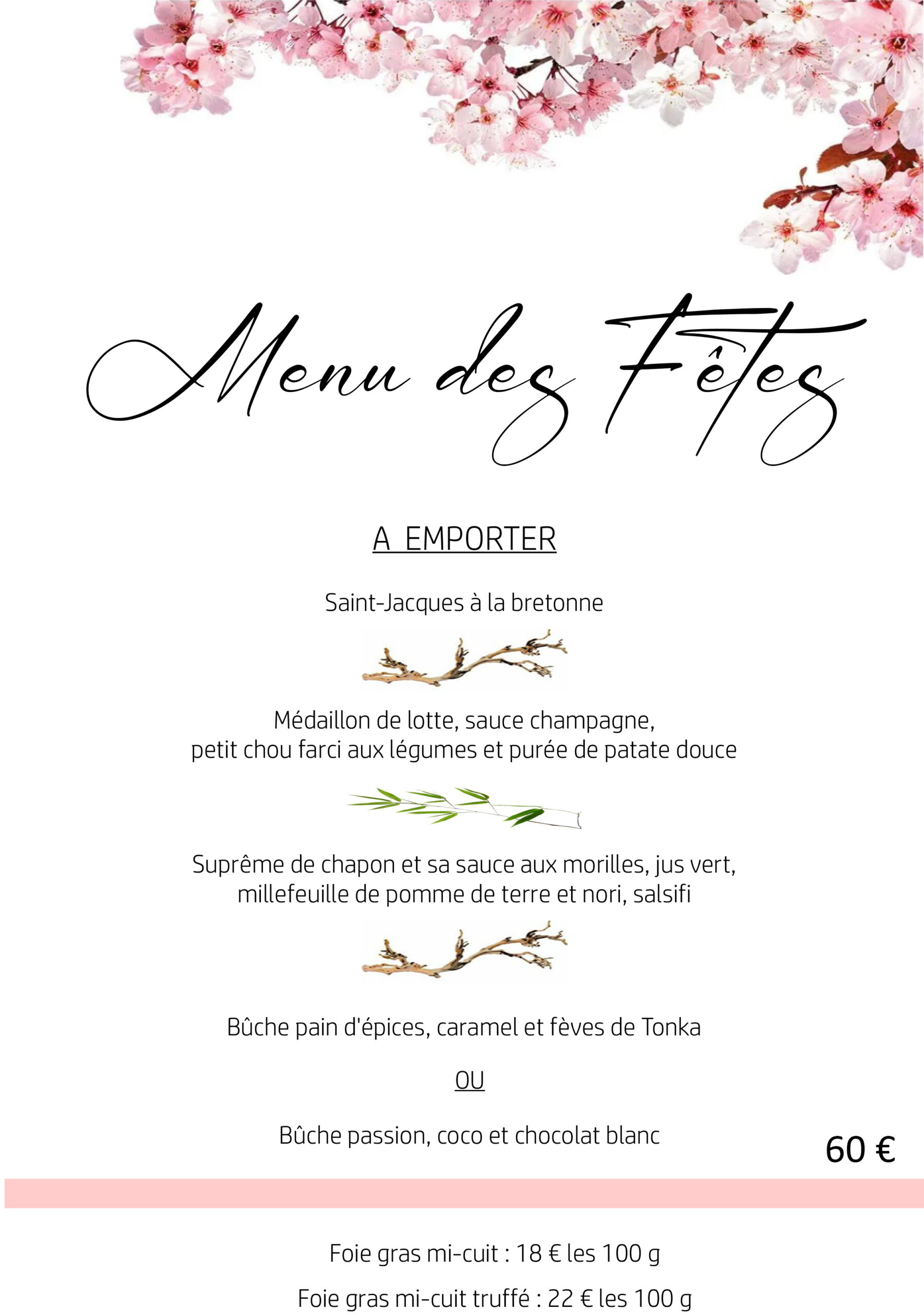 Menu des Fêtes A EMPORTER Saint-Jacques à la bretonne Médaillon de lotte, sauce champagne, petit chou farci aux légumes et purée de patate douce Suprême de chapon et sa sauce aux morilles, jus vert, millefeuille de pomme de terre et nori, salsifi Bûche pain d'épices, caramel et fèves de Tonka OU Bûche passion, coco et chocolat blanc Foie gras mi-cuit : 18 € les 100 g Foie gras mi-cuit truffé : 22 € les 100 g